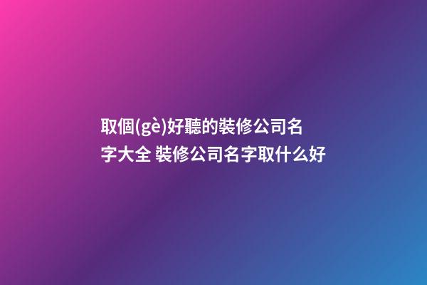 取個(gè)好聽的裝修公司名字大全 裝修公司名字取什么好